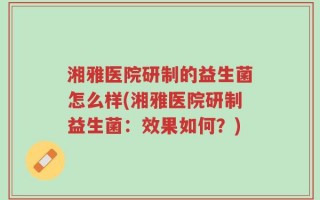 湘雅医院研制的益生菌怎么样(湘雅医院研制益生菌：效果如何？)