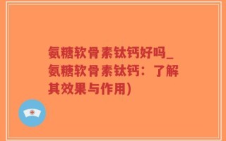 氨糖软骨素钛钙好吗_氨糖软骨素钛钙：了解其效果与作用)