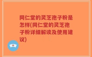 同仁堂的灵芝孢子粉是怎样(同仁堂的灵芝孢子粉详细解读及使用建议)