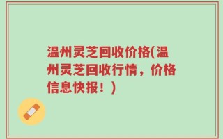 温州灵芝回收价格(温州灵芝回收行情，价格信息快报！)