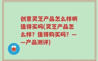 创意灵芝产品怎么样啊值得买吗(灵芝产品怎么样？值得购买吗？——产品测评)
