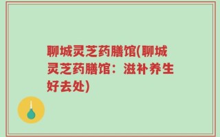 聊城灵芝药膳馆(聊城灵芝药膳馆：滋补养生好去处)