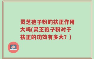 灵芝孢子粉的扶正作用大吗(灵芝孢子粉对于扶正的功效有多大？)