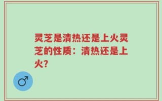 灵芝是清热还是上火灵芝的性质：清热还是上火？