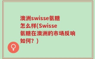 澳洲swisse氨糖怎么样(Swisse氨糖在澳洲的市场反响如何？)