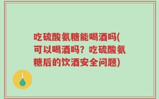 吃硫酸氨糖能喝酒吗(可以喝酒吗？吃硫酸氨糖后的饮酒安全问题)