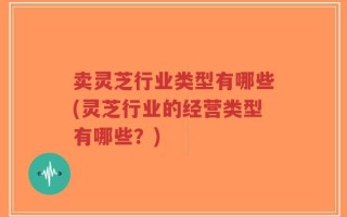 卖灵芝行业类型有哪些(灵芝行业的经营类型有哪些？)