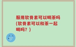 服用软骨素可以喝茶吗(软骨素可以和茶一起喝吗？)