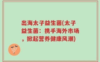 出海太子益生菌(太子益生菌：携手海外市场，掀起营养健康风潮)