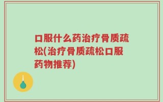 口服什么药治疗骨质疏松(治疗骨质疏松口服药物推荐)