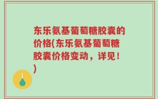 东乐氨基葡萄糖胶囊的价格(东乐氨基葡萄糖胶囊价格变动，详见！)