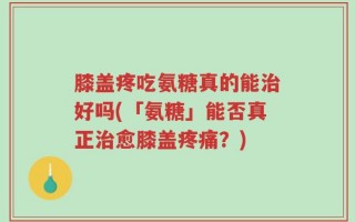 膝盖疼吃氨糖真的能治好吗(「氨糖」能否真正治愈膝盖疼痛？)