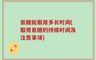 氨糖能服用多长时间(服用氨糖的持续时间及注意事项)