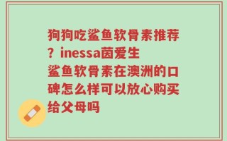 狗狗吃鲨鱼软骨素推荐？inessa茵爱生鲨鱼软骨素在澳洲的口碑怎么样可以放心购买给父母吗