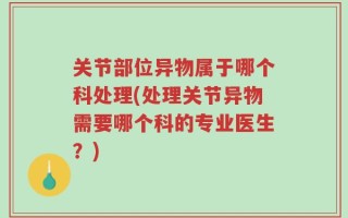 关节部位异物属于哪个科处理(处理关节异物需要哪个科的专业医生？)