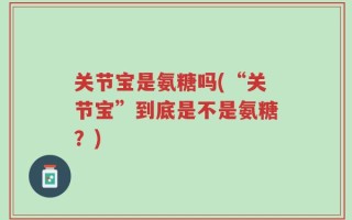 关节宝是氨糖吗(“关节宝”到底是不是氨糖？)