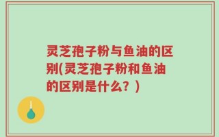 灵芝孢子粉与鱼油的区别(灵芝孢子粉和鱼油的区别是什么？)