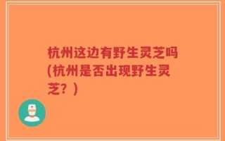 杭州这边有野生灵芝吗(杭州是否出现野生灵芝？)