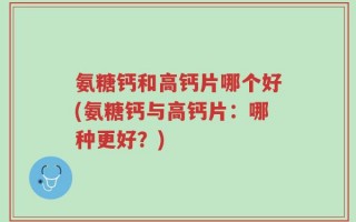氨糖钙和高钙片哪个好(氨糖钙与高钙片：哪种更好？)