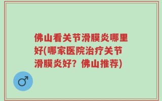 佛山看关节滑膜炎哪里好(哪家医院治疗关节滑膜炎好？佛山推荐)