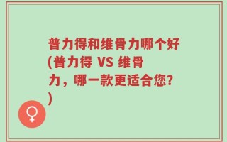 普力得和维骨力哪个好(普力得 VS 维骨力，哪一款更适合您？)