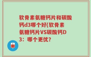 软骨素氨糖钙片和碳酸钙d3哪个好(软骨素氨糖钙片VS碳酸钙D3：哪个更优？