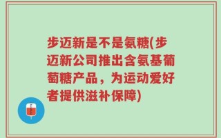 步迈新是不是氨糖(步迈新公司推出含氨基葡萄糖产品，为运动爱好者提供滋补保障)