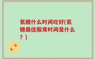 氨糖什么时间吃好(氨糖最佳服用时间是什么？)