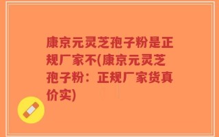 康京元灵芝孢子粉是正规厂家不(康京元灵芝孢子粉：正规厂家货真价实)