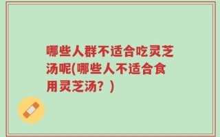 哪些人群不适合吃灵芝汤呢(哪些人不适合食用灵芝汤？)
