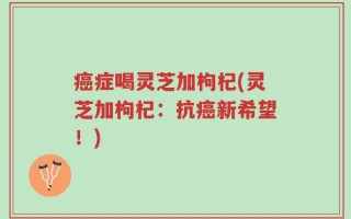 癌症喝灵芝加枸杞(灵芝加枸杞：抗癌新希望！)