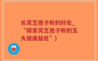 长灵芝孢子粉的好处_“探索灵芝孢子粉的五大健康益处”)