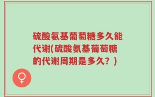 硫酸氨基葡萄糖多久能代谢(硫酸氨基葡萄糖的代谢周期是多久？)