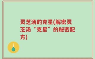 灵芝汤的克星(解密灵芝汤“克星”的秘密配方)