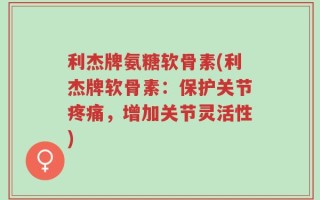 利杰牌氨糖软骨素(利杰牌软骨素：保护关节疼痛，增加关节灵活性)