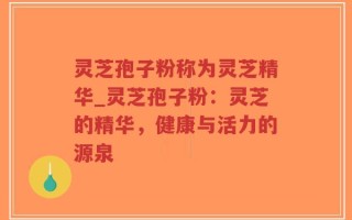 灵芝孢子粉称为灵芝精华_灵芝孢子粉：灵芝的精华，健康与活力的源泉