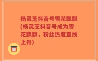 杨灵芝抖音号雪花飘飘(杨灵芝抖音号成为雪花飘飘，粉丝热度直线上升)