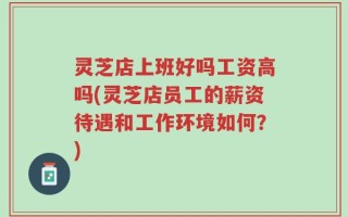 灵芝店上班好吗工资高吗(灵芝店员工的薪资待遇和工作环境如何？)