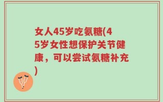 女人45岁吃氨糖(45岁女性想保护关节健康，可以尝试氨糖补充)