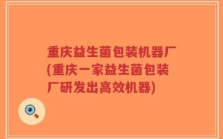 重庆益生菌包装机器厂(重庆一家益生菌包装厂研发出高效机器)