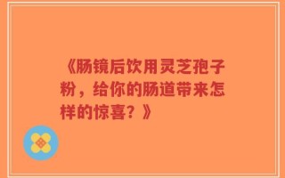 《肠镜后饮用灵芝孢子粉，给你的肠道带来怎样的惊喜？》