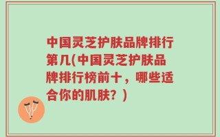 中国灵芝护肤品牌排行第几(中国灵芝护肤品牌排行榜前十，哪些适合你的肌肤？)