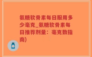 氨糖软骨素每日服用多少毫克_氨糖软骨素每日推荐剂量：毫克数指南)
