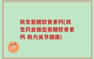 民生氨糖软骨素钙(民生药业推出氨糖软骨素钙 助力关节健康)