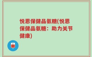 悦恩保健品氨糖(悦恩保健品氨糖：助力关节健康)