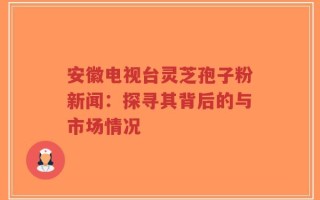 安徽电视台灵芝孢子粉新闻：探寻其背后的与市场情况