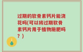 过期的软骨素钙片能浇花吗(可以将过期软骨素钙片用于植物施肥吗？)