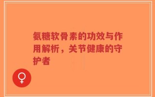 氨糖软骨素的功效与作用解析，关节健康的守护者