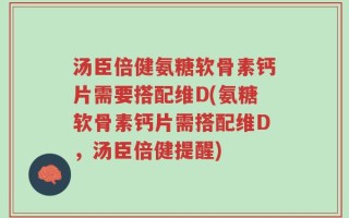 汤臣倍健氨糖软骨素钙片需要搭配维D(氨糖软骨素钙片需搭配维D，汤臣倍健提醒)