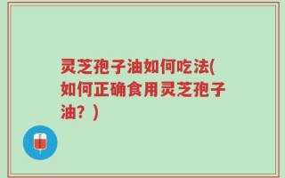 灵芝孢子油如何吃法(如何正确食用灵芝孢子油？)
